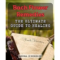 Bach Flower Remedies: The Ultimate Guide to Healing: Discover the Power of Bach Flower Remedies for Natural Healing and Wellness