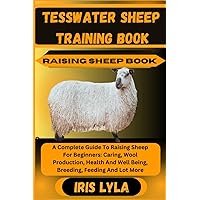 TESSWATER SHEEP TRAINING BOOK RAISING SHEEP BOOK: A Complete Guide To Raising Sheep For Beginners: Caring, Wool Production, Health And Well Being, Breeding, Feeding And Lot More