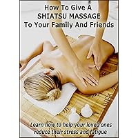 How To Give A Shiatsu Massage To Your Family And Friends: Learn how to help your loved ones reduce their stress and fatigue