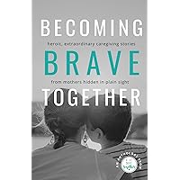Becoming Brave Together: Heroic, Extraordinary Caregiving Stories from Mothers Hidden in Plain Sight Becoming Brave Together: Heroic, Extraordinary Caregiving Stories from Mothers Hidden in Plain Sight Paperback Kindle