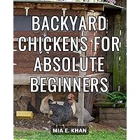 Backyard Chickens For Absolute Beginners: A Guide to Raising Backyard Chickens for Beginners | The Step-by-Step Manual for Choosing, Raising, Feeding, and Caring for Your Flock of Happy Hens