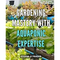 Gardening Mastery with Aquaponic Expertise: Revolutionize Your Garden with Proven Aquaponic Techniques and Expert Tips
