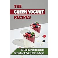 The Greek Yogurt Recipes: The Step-By-Step Instructions For Creating A Variety Of Greek Yogurt