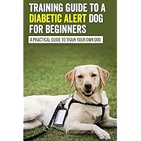 Training Guide To A Diabetic Alert Dog For Beginners : A Practical Guide To Train Your Own Dog