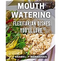 Mouth-watering Flexitarian Dishes You'll Love: Savor the Flavor of Plant-Based Meals: A Delicious Flexitarian Cookbook for Every Food Lover.