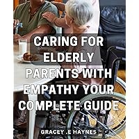 Caring for Elderly Parents with Empathy: Your Complete Guide.: A Practical and Compassionate Handbook for Elderly Care: Expert Tips and Strategies for Empathetic Support.