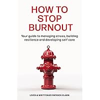 How To Stop Burnout: Your guide to managing stress, building resilience, and developing self-care