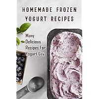 Homemade Frozen Yogurt Recipes: Many Delicious Recipes For Yogurt Day: Homemade Frozen Yogurt Recipes Book Homemade Frozen Yogurt Recipes: Many Delicious Recipes For Yogurt Day: Homemade Frozen Yogurt Recipes Book Paperback Kindle