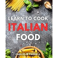 Learn To Cook Italian Food: Discover the Exquisite Flavors of Italy with Easy-to-Follow Recipes, Perfect for Aspiring Home Chefs
