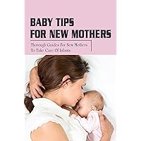 Baby Tips For New Mothers: Thorough Guides For New Mothers To Take Care Of Infants