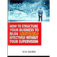 How To Structure Your Business To Run. Effectively Without Your Supervision How To Structure Your Business To Run. Effectively Without Your Supervision Kindle