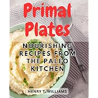 Primal Plates: Nourishing Recipes from the Paleo Kitchen: Discover the Delicious and Wholesome Flavors of the Paleolithic Diet