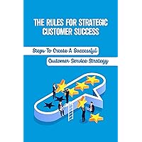 The Rules For Strategic Customer Success: Steps To Create A Successful Customer Service Strategy: Customer Care Business Plan