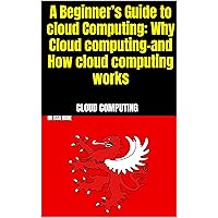 A Beginner’s Guide to cloud Computing: Why Cloud computing-and How cloud computing works A Beginner’s Guide to cloud Computing: Why Cloud computing-and How cloud computing works Kindle Paperback