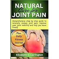 Natural Cure For Joint Pain: Comprehensive step by step guide to naturally reduce joint pain, improve your joint mobility and help you move freely