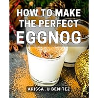 How To Make The Perfect Eggnog: Deliciously Creamy Eggnog Recipe Book - Impress Your Guests & Celebrate the Holidays