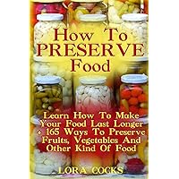 How To Preserve Food: Learn How To Make Your Food Last Longer + 165 Ways To Preserve Fruits, Vegetables And Other Kind Of Food