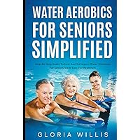 Water Aerobics for Seniors Simplified: Step-By-Step Guide to Low and No Impact Water Exercises for Seniors Made Easy for Beginners