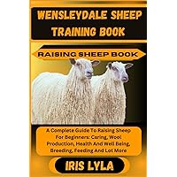 WENSLEYDALE SHEEP TRAINING BOOK RAISING SHEEP BOOK: A Complete Guide To Raising Sheep For Beginners: Caring, Wool Production, Health And Well Being, Breeding, Feeding And Lot More