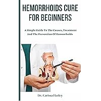 Hemorrhoids Cure For Beginners : A Simple Guide To The Causes, Treatment And The Prevention Of Hemorrhoids