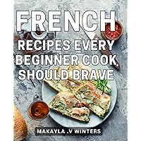 French Recipes Every Beginner Cook Should Brave: Delightful Gastronomic Endeavors: Embrace the Art of French Cuisine with Essential Recipes Ideal for Aspiring Cooks