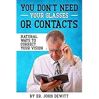You Don't Need Your Glasses or Contacts: Natural Ways to Correct Your Vision Without Drugs or Corrective Lenses You Don't Need Your Glasses or Contacts: Natural Ways to Correct Your Vision Without Drugs or Corrective Lenses Paperback Kindle