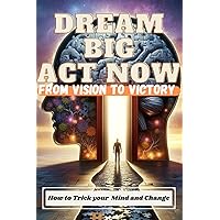 Dream Big, Act Now: From Vision to Victory: How to Trick Your Mind and Change
