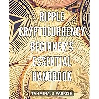 Ripple Cryptocurrency: Beginner's Essential Handbook: The Complete Guide to Profiting from Ripple Cryptocurrency: A Step-by-Step Handbook for Beginners