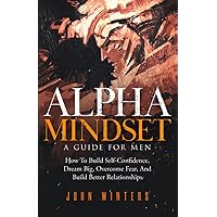 Alpha Mindset -A Guide For Men: How To Build Self-Confidence, Dream Big, Overcome Fear, And Build Better Relationships (Books for Men Self Help)