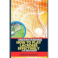 UNDERSTANDING HOW TO PLAY LACROSSE EFFECTIVELY FOR BEGINNERS: A Complete Guide to Skill Development, Tactical Insights, Coaching, Game Analysis, and Fitness Conditioning UNDERSTANDING HOW TO PLAY LACROSSE EFFECTIVELY FOR BEGINNERS: A Complete Guide to Skill Development, Tactical Insights, Coaching, Game Analysis, and Fitness Conditioning Paperback Kindle