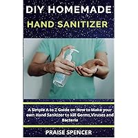 DIY HOMEMADE HAND SANITIZER: A Simple A to Z Guide on How to Make your own Hand Sanitizer to kill Viruses, Bacteria and Germs DIY HOMEMADE HAND SANITIZER: A Simple A to Z Guide on How to Make your own Hand Sanitizer to kill Viruses, Bacteria and Germs Kindle