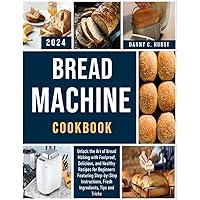 Bread Machine Cookbook: Unlock the Art of Bread Making with Foolproof, Delicious, and Healthy Recipes for Beginners Featuring Step-by-Step Instructions, Fresh Ingredients, Tips and Tricks