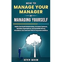 How to Manage Your Manager by Managing Yourself: Habits That Build Relationships, Increase Exposure, Set Clear Expectations, and Establish Strong Priorities to Succeed and Win in Corporate America
