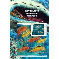 WET FELTING GUIDE FOR AMATEUR: Comprehensive wet felting guide for beginners, tips, basics of the project and best way to do it WET FELTING GUIDE FOR AMATEUR: Comprehensive wet felting guide for beginners, tips, basics of the project and best way to do it Paperback Kindle