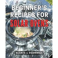 Beginner's Recipes For Solar Ovens: Delicious and Sustainable: Discover Simple for Eco-conscious Home Cooks.