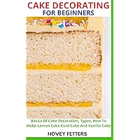 CAKE DECORATING FOR BEGINNERS: Basics Of Cake Decoration, Types, How To Make Lemon Cake Curd Cake And Vanilla Cake CAKE DECORATING FOR BEGINNERS: Basics Of Cake Decoration, Types, How To Make Lemon Cake Curd Cake And Vanilla Cake Kindle Paperback