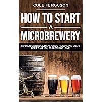 How to Start a Microbrewery: Be Your Own Boss, Make Good Money, and Craft Beer That You and Others Love