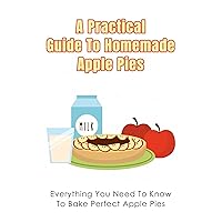 A Practical Guide To Homemade Apple Pies: Everything You Need To Know To Bake Perfect Apple Pies: Easy-To-Follow Directions To Bake Apply Pies