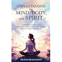 Understanding the Mind, Body, and Spirit: A Beginner’s Guide to Find Themselves and Spiritually Heal Through Chakras, Energy, and Hypnosis (Spiritual Healing and Self-Help)
