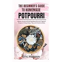 THE BEGINNER'S GUIDE TO HOMEMADE POTPOURRI: Master the Art of Crafting Beautiful and Fragrant Potpourri: Easy Steps, Tips, and Creative Ideas THE BEGINNER'S GUIDE TO HOMEMADE POTPOURRI: Master the Art of Crafting Beautiful and Fragrant Potpourri: Easy Steps, Tips, and Creative Ideas Paperback Kindle