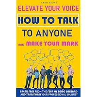 Elevate Your Voice How To Talk To Anyone and Make Your Mark: Break Free From The Fear Of Being Unheard And Trasform Your Professional Journey