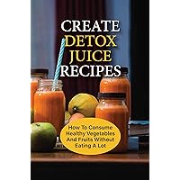 Create Detox Juice Recipes: How To Consume Healthy Vegetables And Fruits Without Eating A Lot