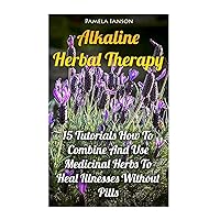 Alkaline Herbal Therapy: 15 Tutorials How To Combine And Use Medicinal Herbs To Heal Illnesses Without Pills