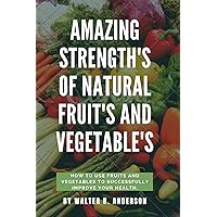 AMAZING STRENGTHS OF NATURAL FRUITS AND VEGETABLES: HOW TO USE FRUITS AND VEGETABLES TO SUCCESSFULLY IMPROVE YOUR HEALTH.