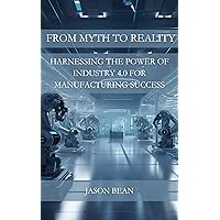 FROM MYTH TO REALITY: HARNESSING THE POWER OF INDUSTRY 4.0 FOR MANUFACTURING SUCCESS FROM MYTH TO REALITY: HARNESSING THE POWER OF INDUSTRY 4.0 FOR MANUFACTURING SUCCESS Kindle Paperback