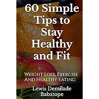 60 Simple Tips To Stay Healthy And Fit: Weight Loss, Exercise And Healthy Eating