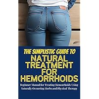 The Simplistic Guide To Natural Treatment For Hemorrhoids: Beginner Manual for Treating Hemorrhoids Using Naturally Occurring Herbs and Physical Therapy