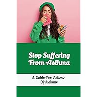 Stop Suffering From Asthma: A Guide For Victims Of Asthma