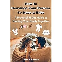 How to Convince Your Partner To Have a Baby: A Practical 31 Day Guide to Starting Your Family Together (Parenthood)