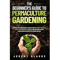 THE BEGINNER’S GUIDE TO PERMACULTURE GARDENING: LEARN THE NECESSARY SKILLS FOR A COST- SAVING, SELF-SUFFICIENT GARDEN, NO MATTER YOUR LOCATION OR SIZE OF LIVING SPACE
